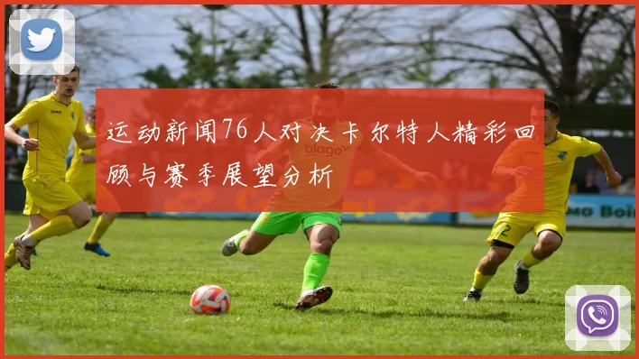 运动新闻76人对决卡尔特人精彩回顾与赛季展望分析
