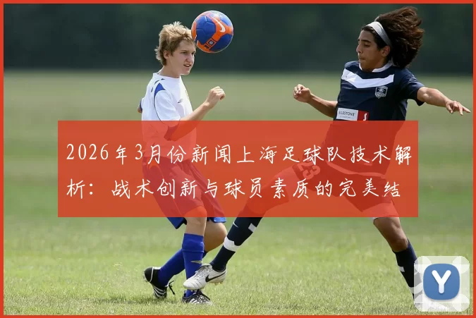 2026年3月份新闻上海足球队技术解析：战术创新与球员素质的完美结合