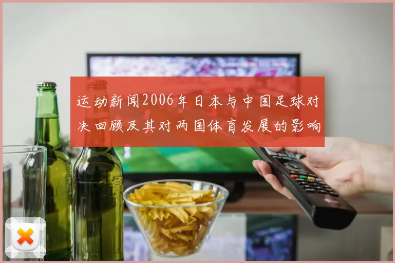 运动新闻2006年日本与中国足球对决回顾及其对两国体育发展的影响分析