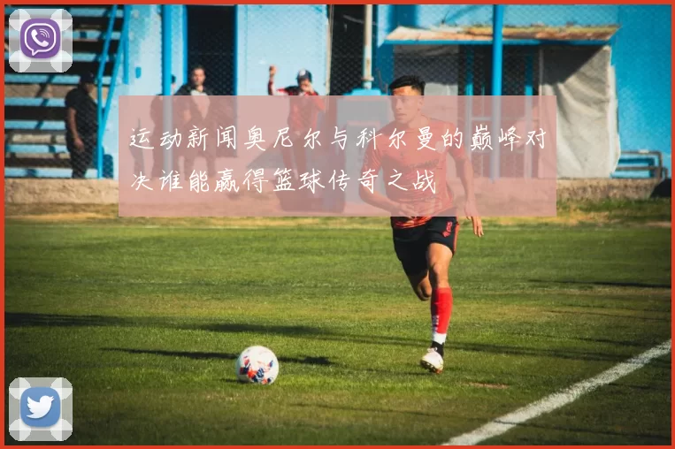 运动新闻奥尼尔与科尔曼的巅峰对决谁能赢得篮球传奇之战