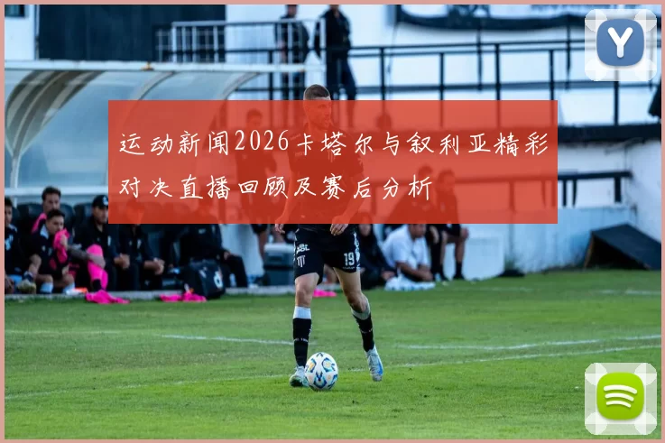 运动新闻2026卡塔尔与叙利亚精彩对决直播回顾及赛后分析