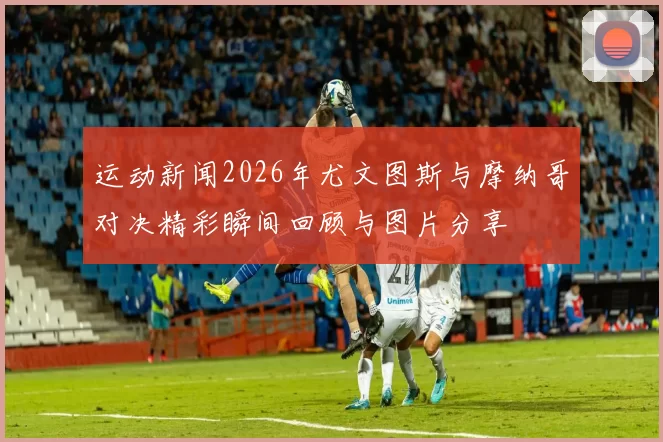运动新闻2026年尤文图斯与摩纳哥对决精彩瞬间回顾与图片分享